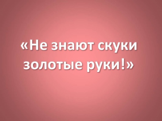 Не знают скуки золотые руки!